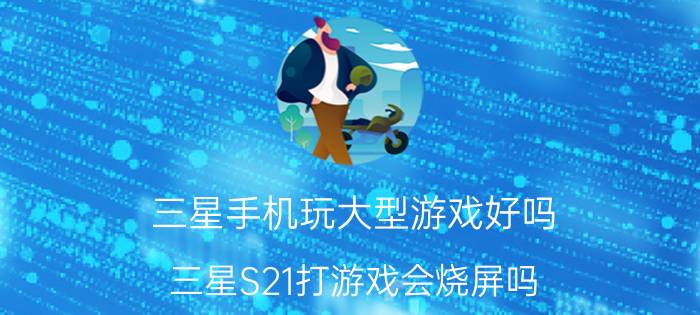 三星手机玩大型游戏好吗 三星S21打游戏会烧屏吗？